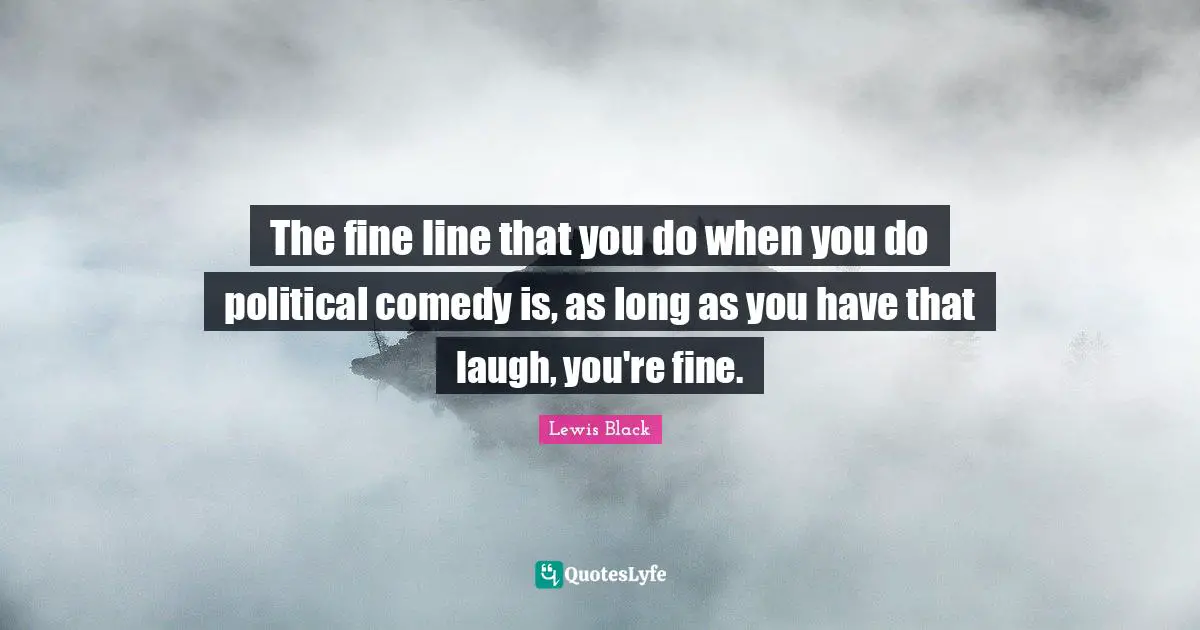 The fine line that you do when you do political comedy is, as long as you have that laugh, you're fine.
