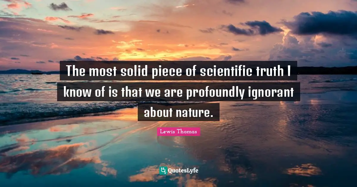 The most solid piece of scientific truth I know of is that we are profoundly ignorant about nature.