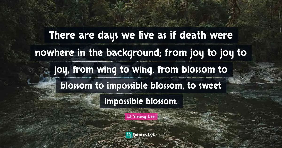 There are days we live as if death were nowhere in the background; from joy to joy to joy, from wing to wing, from blossom to blossom to impossible blossom, to sweet impossible blossom.