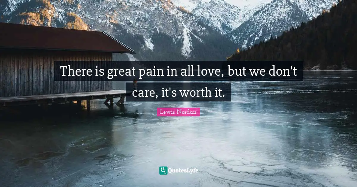 There is great pain in all love, but we don't care, it's worth it.