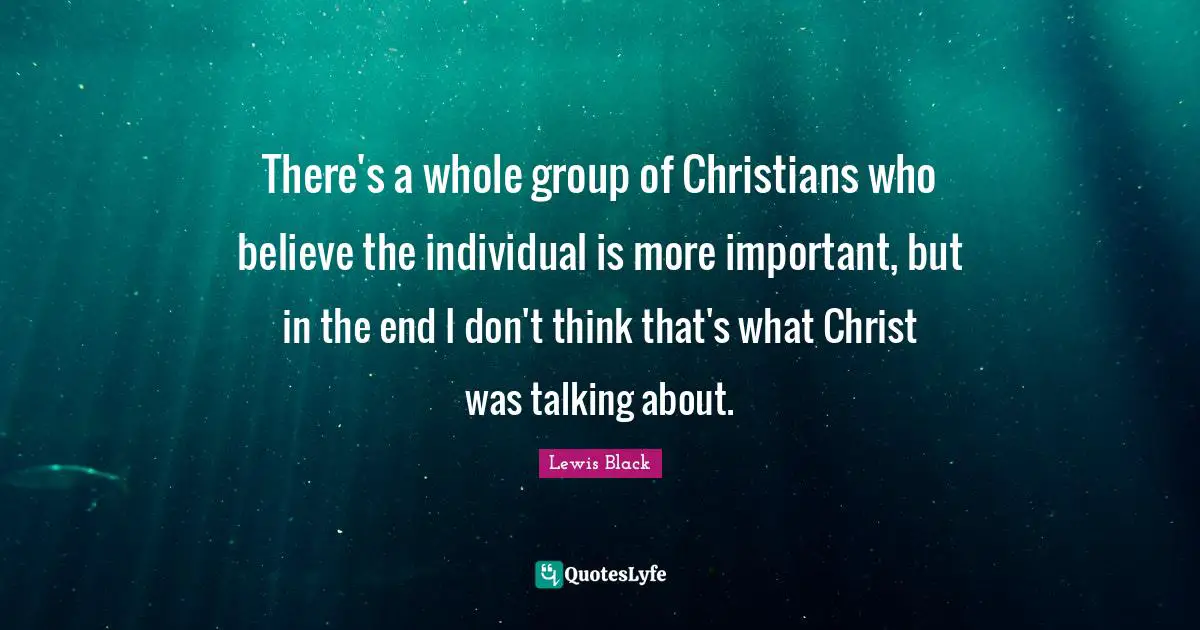 There's a whole group of Christians who believe the individual is more important, but in the end I don't think that's what Christ was talking about.