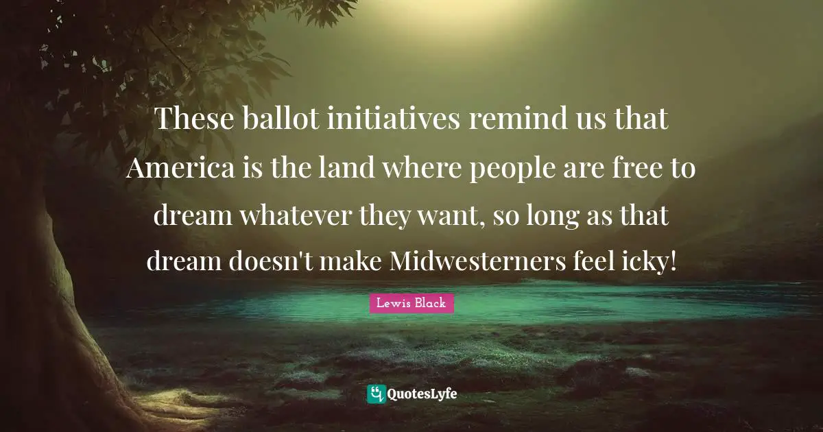 Lewis Black Quotes: "These ballot initiatives remind us that America is the land where people are free to dream whatever they want, so long as that dream doesn't make Midwesterners feel icky!"