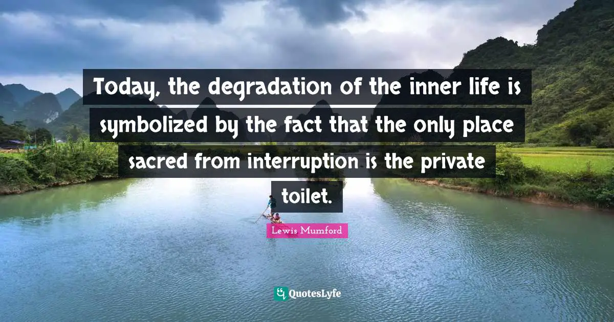 Today, the degradation of the inner life is symbolized by the fact that the only place sacred from interruption is the private toilet.