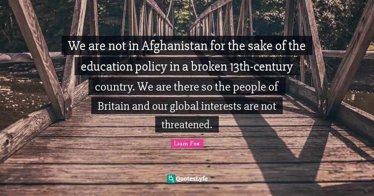We are not in Afghanistan for the sake of the education policy in a broken 13th-century country. We are there so the people of Britain and our global interests are not threatened.