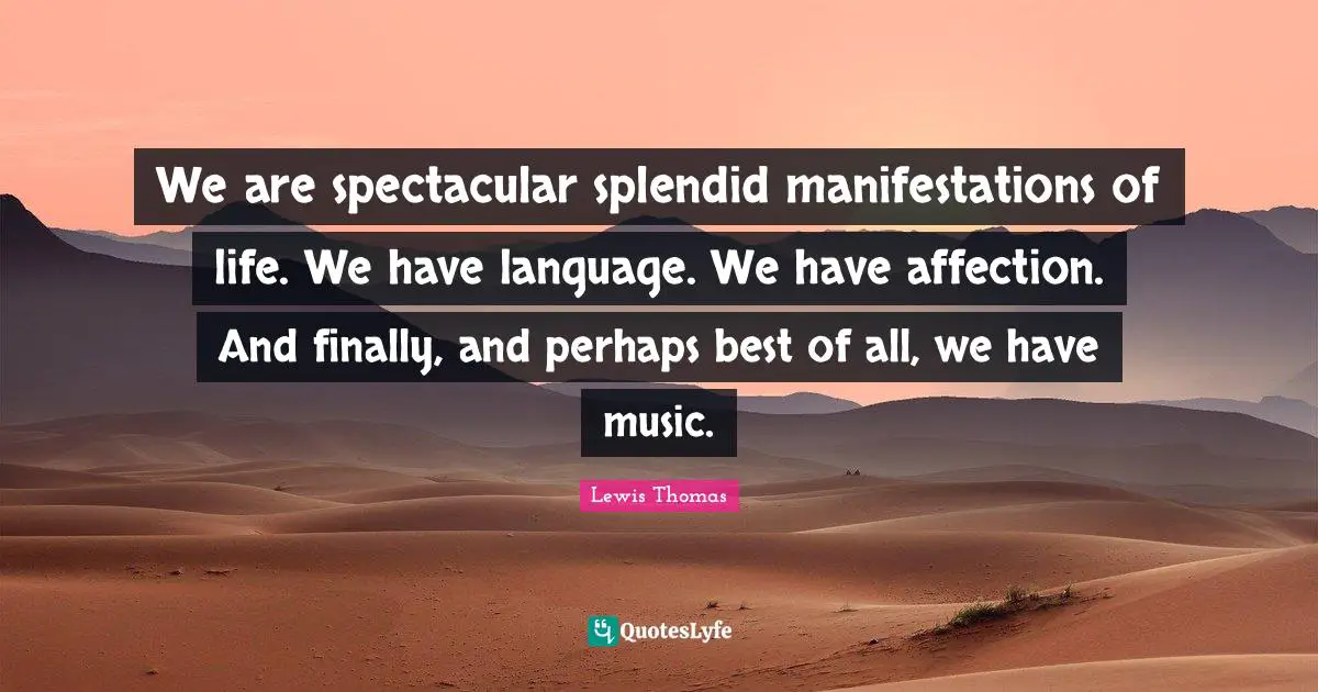 We are spectacular splendid manifestations of life. We have language. We have affection. And finally, and perhaps best of all, we have music.