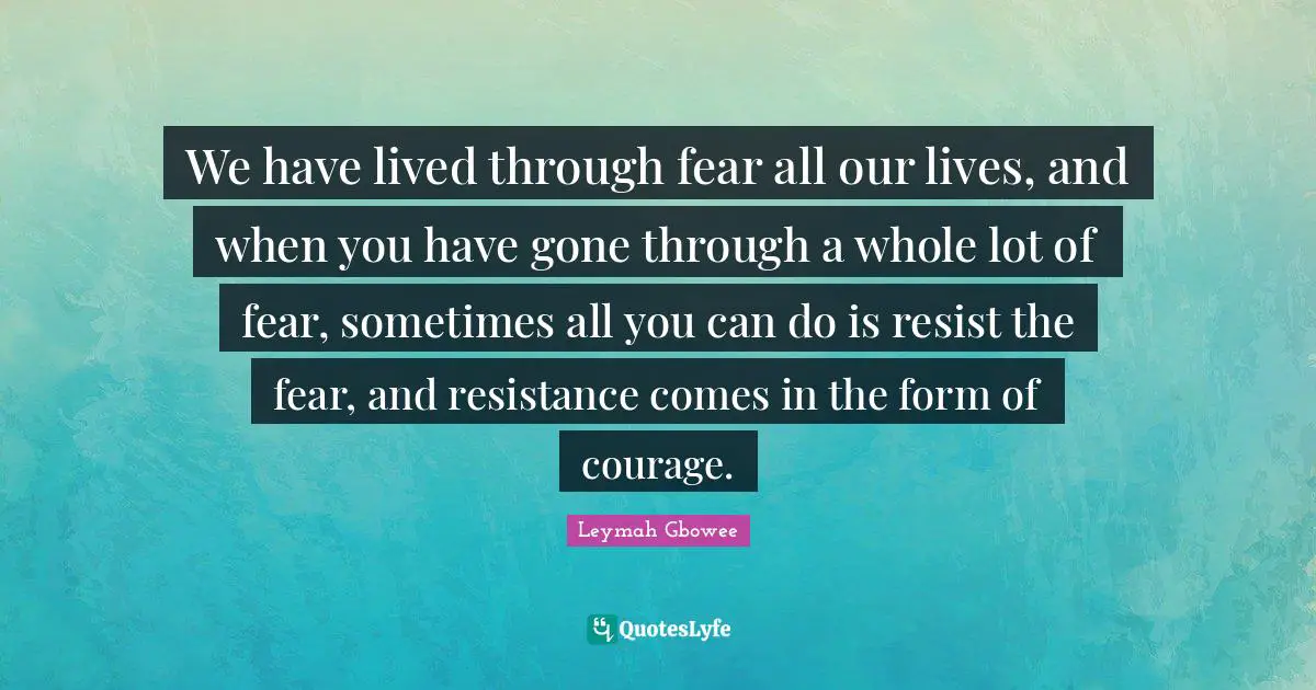 Leymah Gbowee Quotes: "We have lived through fear all our lives, and when you have gone through a whole lot of fear, sometimes all you can do is resist the fear, and resistance comes in the form of courage."