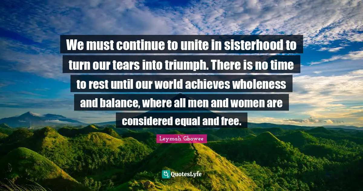 Balance Quotes: "We must continue to unite in sisterhood to turn our tears into triumph. There is no time to rest until our world achieves wholeness and balance, where all men and women are considered equal and free."