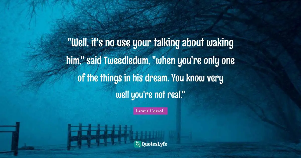 "Well, it's no use your talking about waking him," said Tweedledum, "when you're only one of the things in his dream. You know very well you're not real."