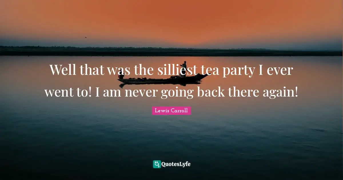 Well that was the silliest tea party I ever went to! I am never going back there again!