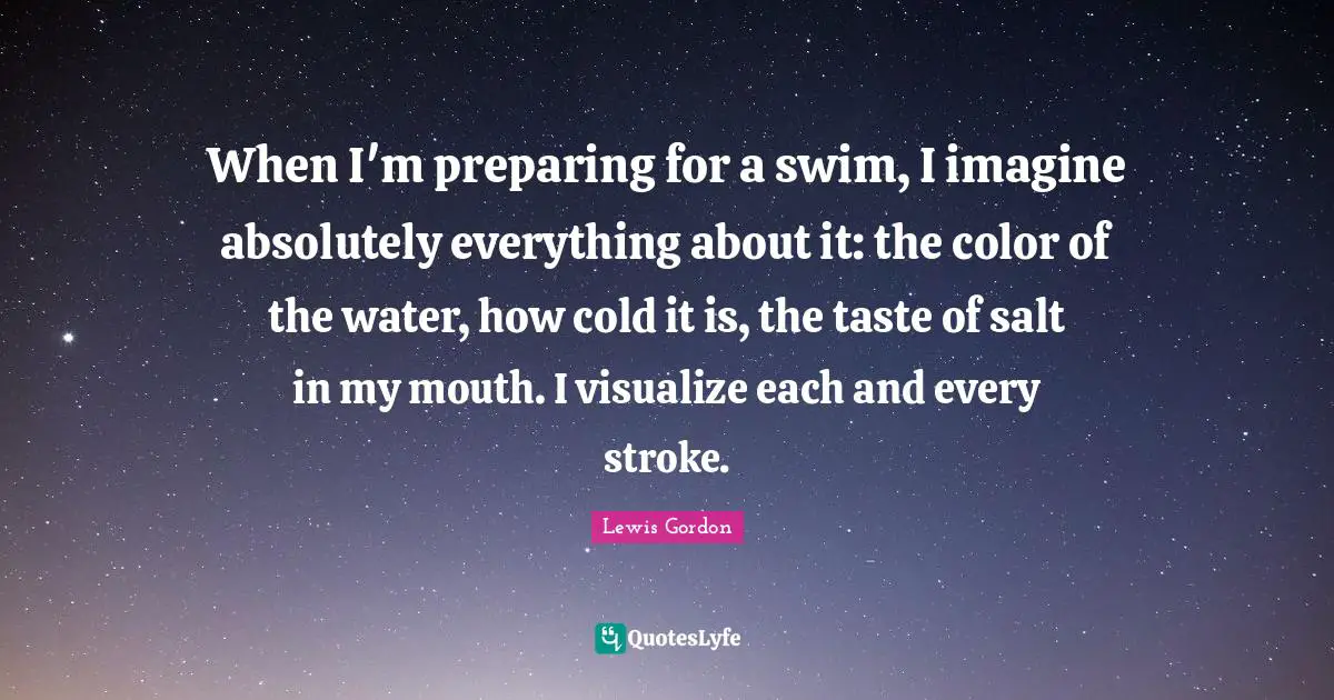 When I'm preparing for a swim, I imagine absolutely everything about it: the color of the water, how cold it is, the taste of salt in my mouth. I visualize each and every stroke.