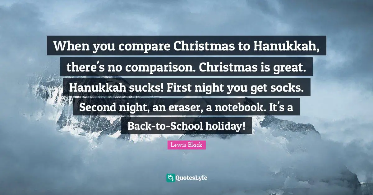 Lewis Black Quotes: "When you compare Christmas to Hanukkah, there's no comparison. Christmas is great. Hanukkah sucks! First night you get socks. Second night, an eraser, a notebook. It's a Back-to-School holiday!"