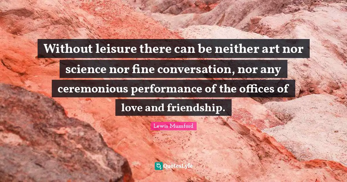 Without leisure there can be neither art nor science nor fine conversation, nor any ceremonious performance of the offices of love and friendship.