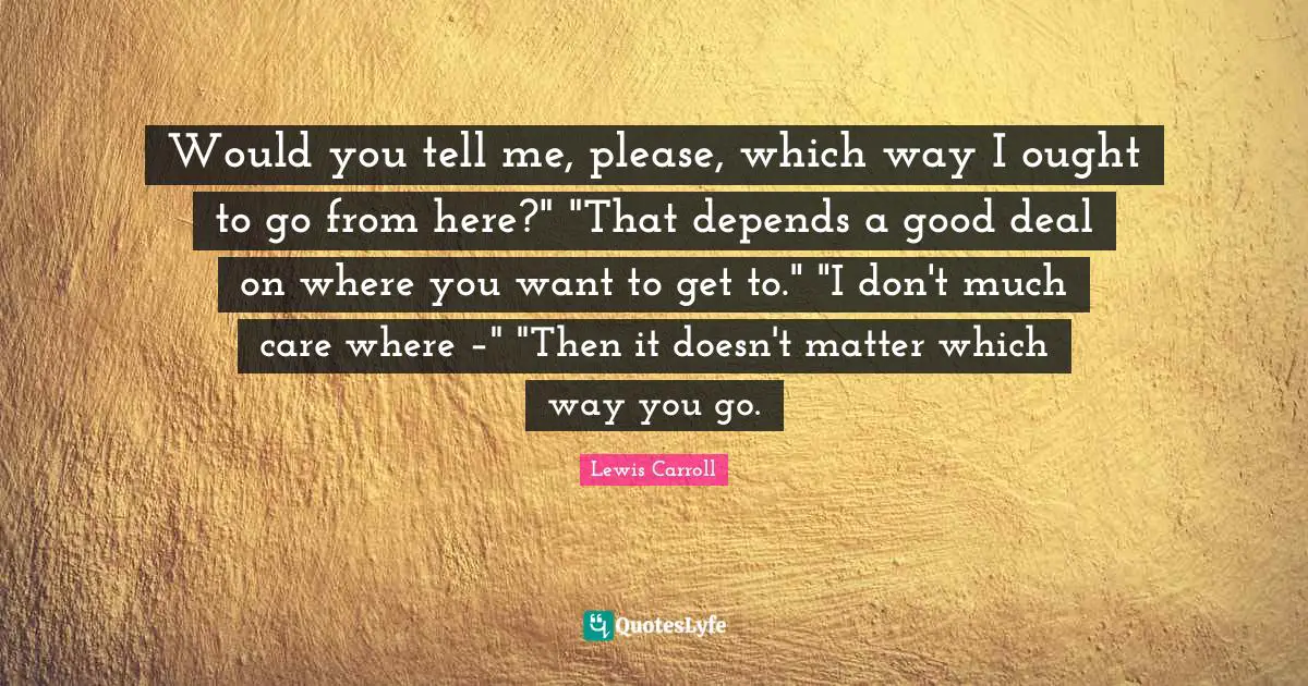 Would you tell me, please, which way I ought to go from here?" "That depends a good deal on where you want to get to." "I don't much care where –" "Then it doesn't matter which way you go.