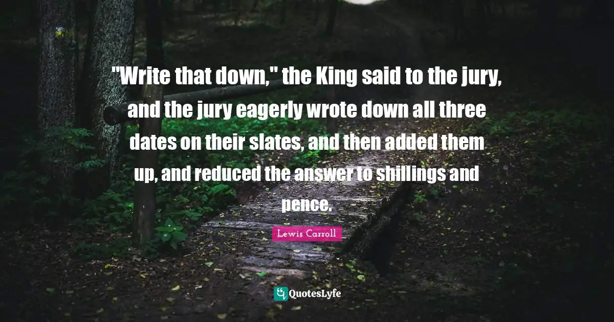 "Write that down," the King said to the jury, and the jury eagerly wrote down all three dates on their slates, and then added them up, and reduced the answer to shillings and pence.