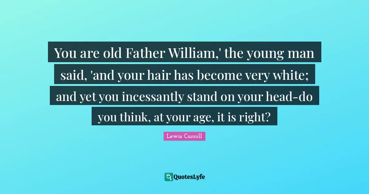 You are old Father William,' the young man said, 'and your hair has become very white; and yet you incessantly stand on your head-do you think, at your age, it is right?