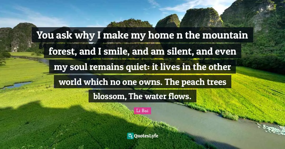 You ask why I make my home n the mountain forest, and I smile, and am silent, and even my soul remains quiet: it lives in the other world which no one owns. The peach trees blossom, The water flows.