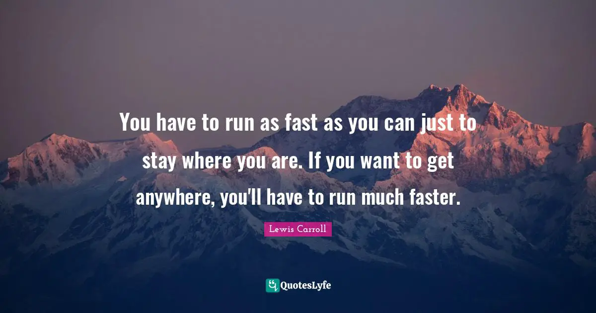 You have to run as fast as you can just to stay where you are. If you want to get anywhere, you'll have to run much faster.