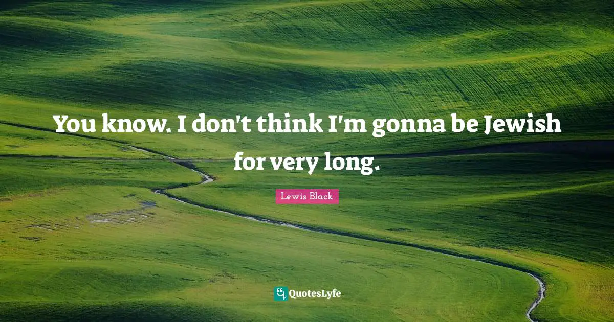 Lewis Black Quotes: "You know. I don't think I'm gonna be Jewish for very long."