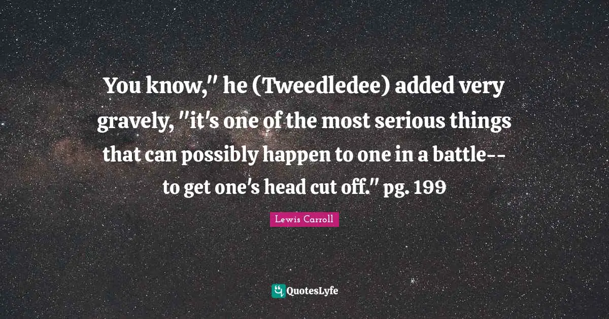 You know," he (Tweedledee) added very gravely, "it's one of the most serious things that can possibly happen to one in a battle--to get one's head cut off." pg. 199
