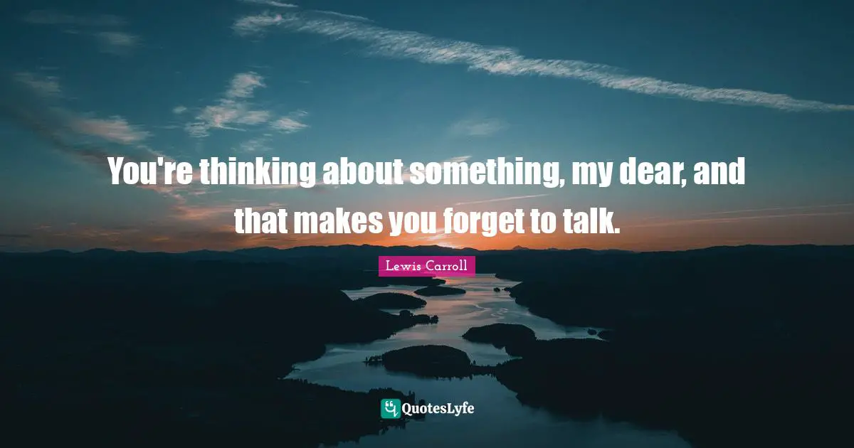 You're thinking about something, my dear, and that makes you forget to talk.