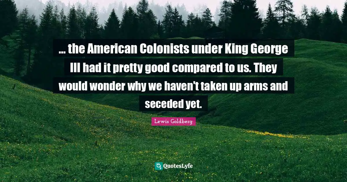 ... the American Colonists under King George III had it pretty good compared to us. They would wonder why we haven't taken up arms and seceded yet.