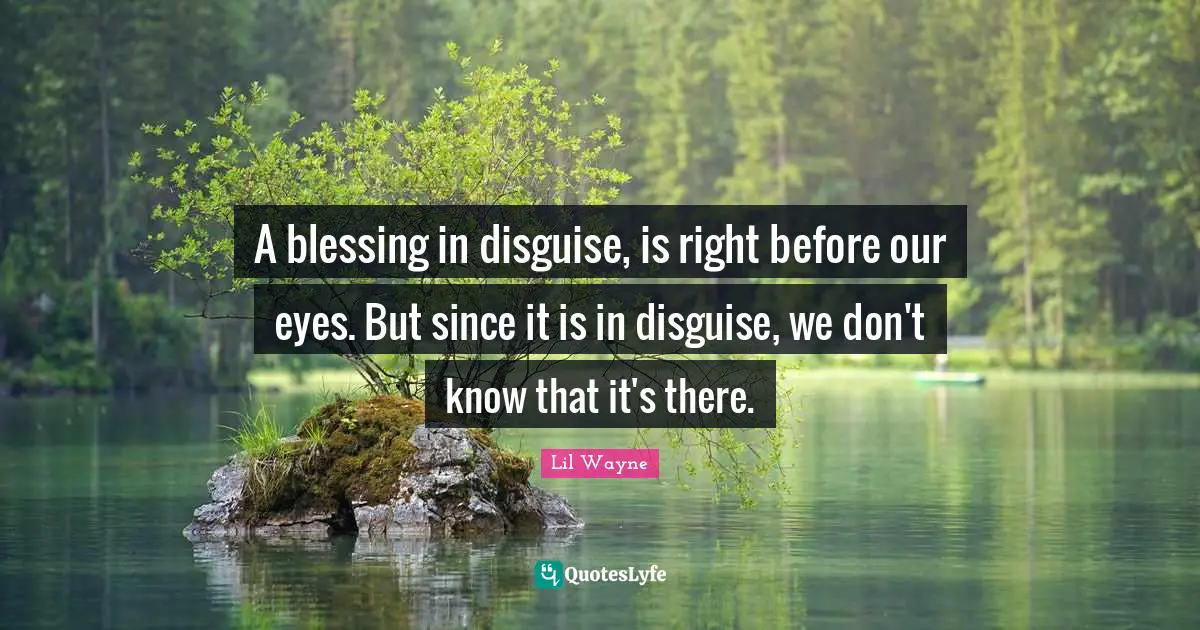 A blessing in disguise, is right before our eyes. But since it is in disguise, we don't know that it's there.