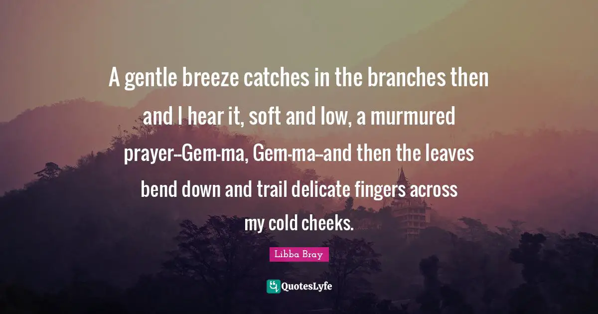 A gentle breeze catches in the branches then and I hear it, soft and low, a murmured prayer--Gem-ma, Gem-ma--and then the leaves bend down and trail delicate fingers across my cold cheeks.