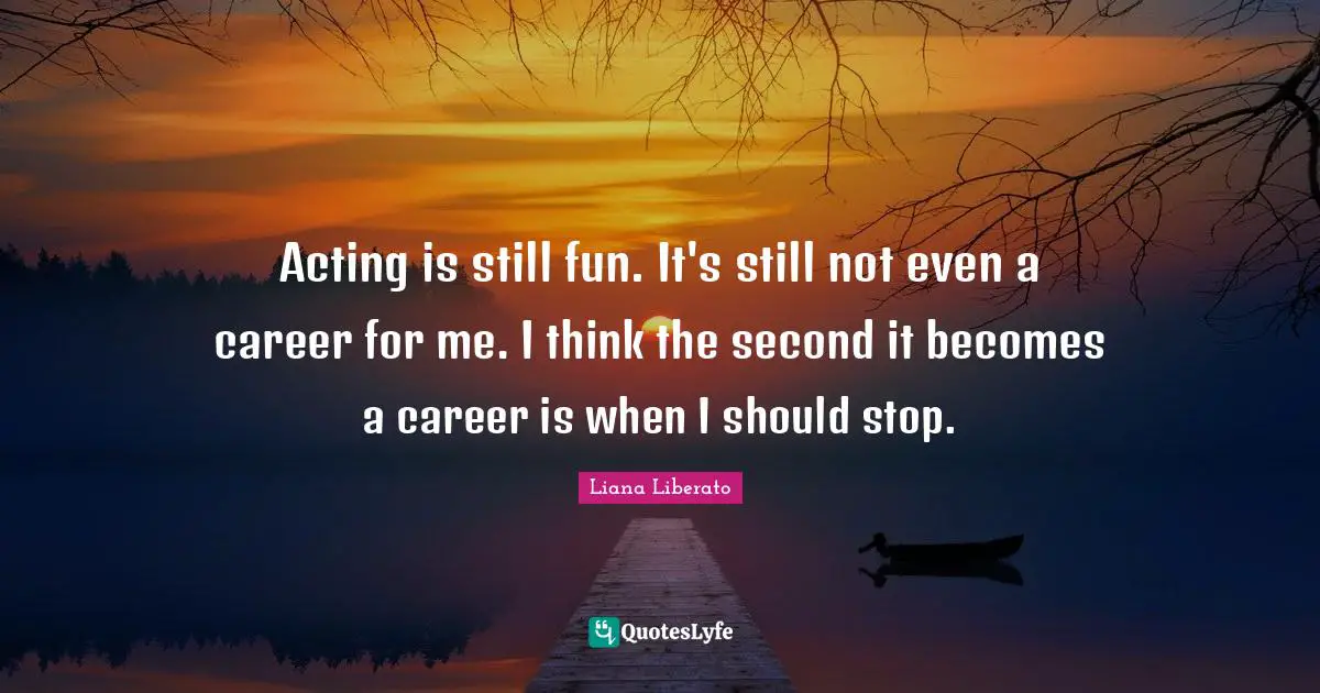 Acting is still fun. It's still not even a career for me. I think the second it becomes a career is when I should stop.