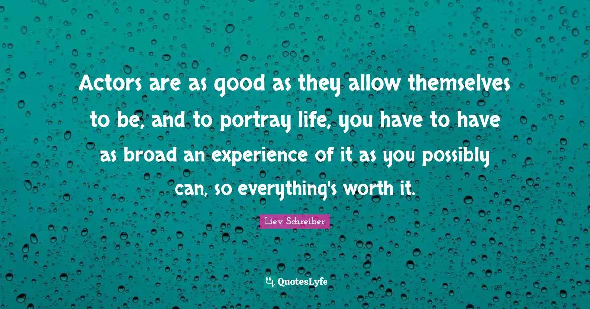 Actors are as good as they allow themselves to be, and to portray life, you have to have as broad an experience of it as you possibly can, so everything's worth it.