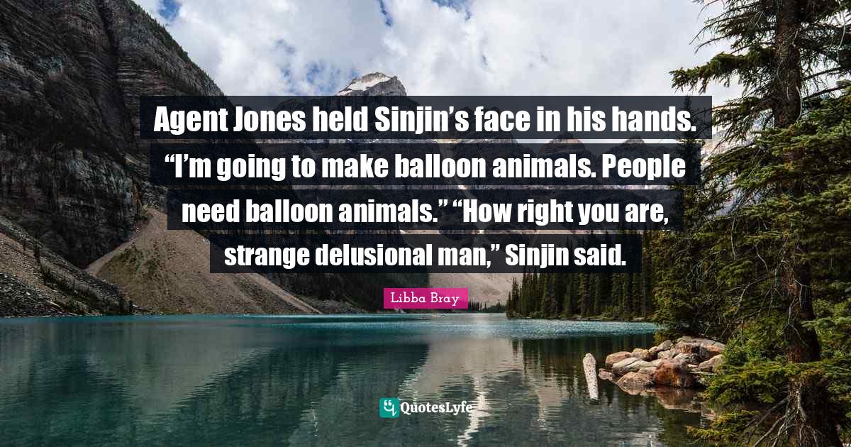 Agent Jones held Sinjin’s face in his hands. “I’m going to make balloon animals. People need balloon animals.” “How right you are, strange delusional man,” Sinjin said.