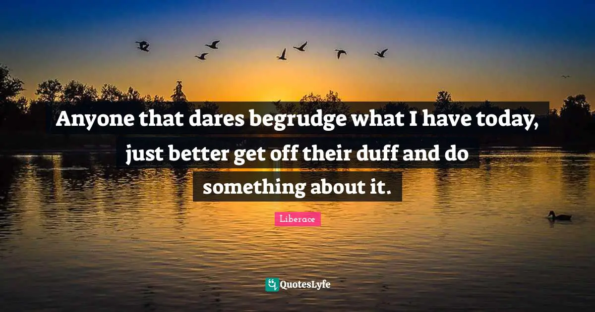 Anyone that dares begrudge what I have today, just better get off their duff and do something about it.
