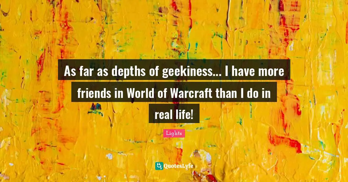 As far as depths of geekiness... I have more friends in World of Warcraft than I do in real life!