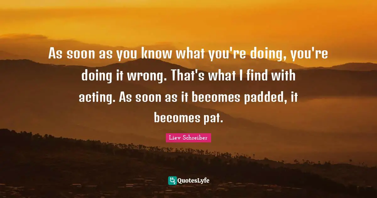 As soon as you know what you're doing, you're doing it wrong. That's what I find with acting. As soon as it becomes padded, it becomes pat.
