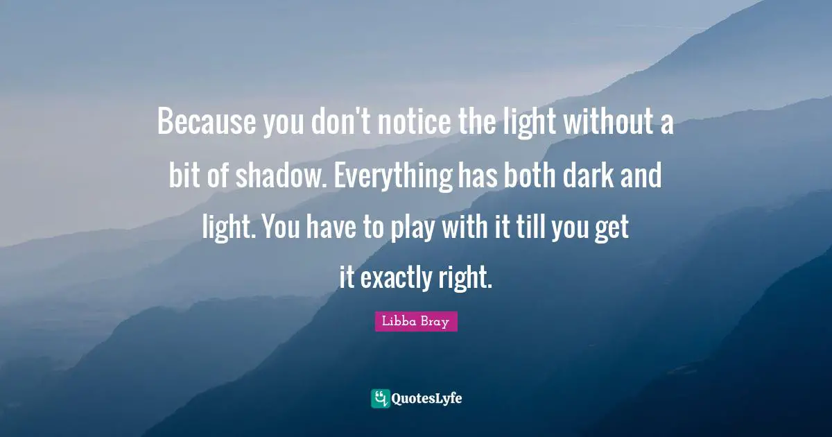 Libba Bray Quotes: "Because you don't notice the light without a bit of shadow. Everything has both dark and light. You have to play with it till you get it exactly right."