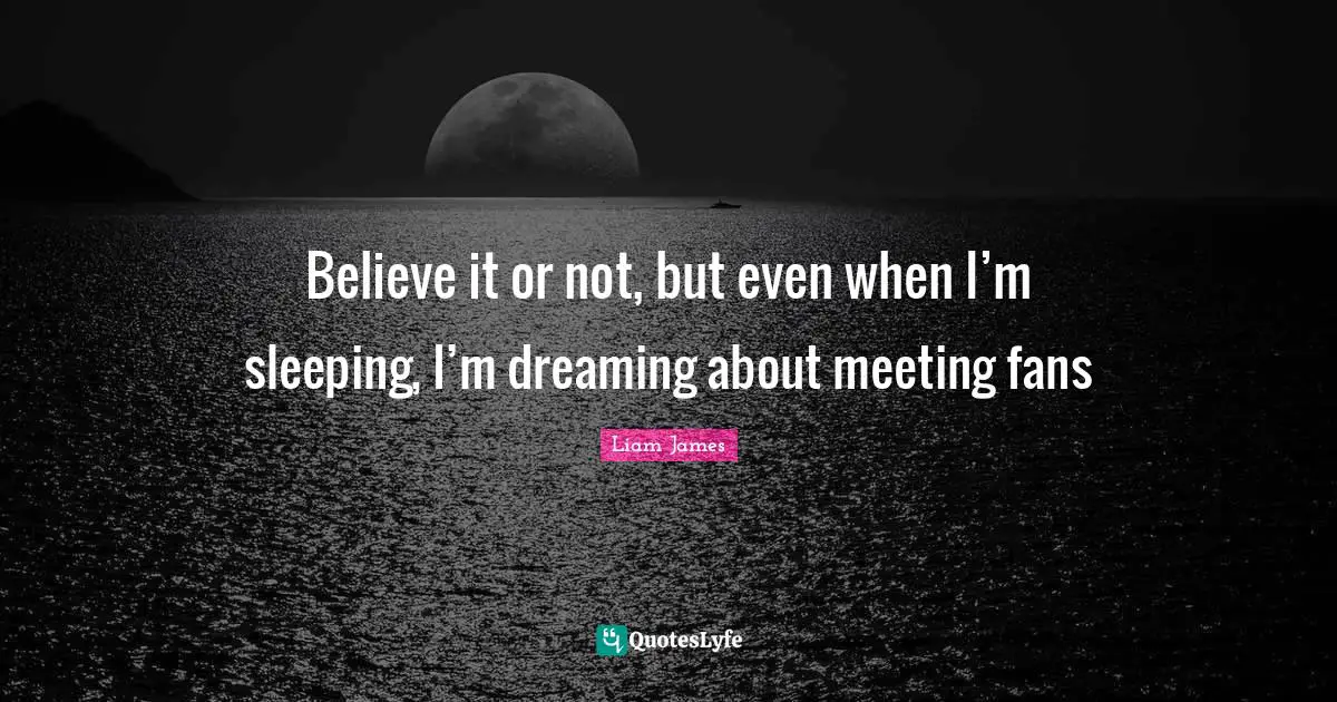 Believe it or not, but even when I’m sleeping, I’m dreaming about meeting fans