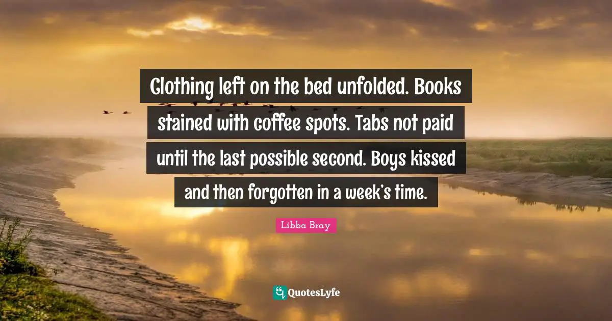 Clothing left on the bed unfolded. Books stained with coffee spots. Tabs not paid until the last possible second. Boys kissed and then forgotten in a week’s time.