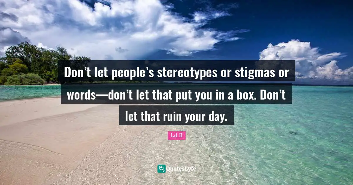 Don’t let people’s stereotypes or stigmas or words—don’t let that put you in a box. Don’t let that ruin your day.