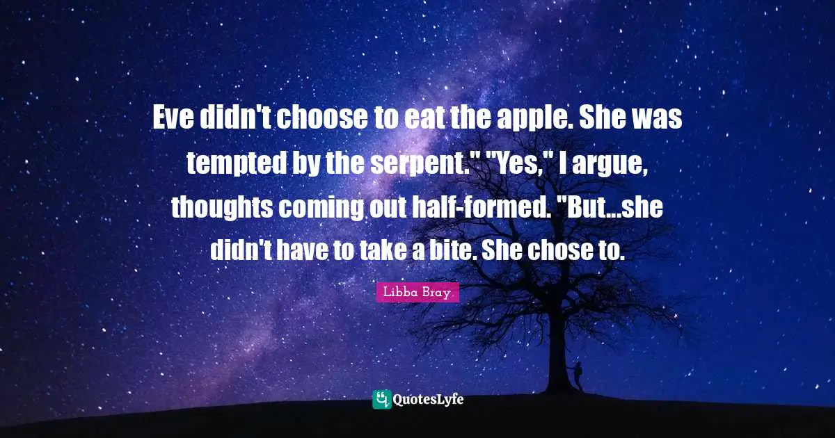 Eve didn't choose to eat the apple. She was tempted by the serpent." "Yes," I argue, thoughts coming out half-formed. "But...she didn't have to take a bite. She chose to.