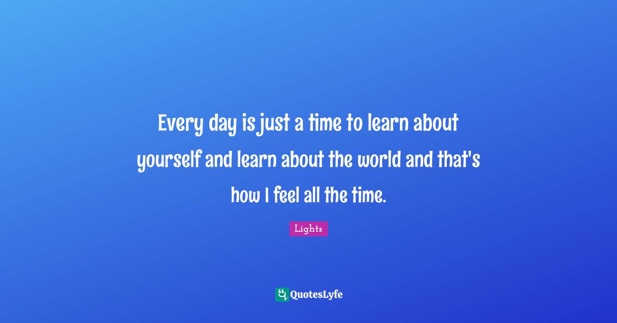 Every day is just a time to learn about yourself and learn about the world and that's how I feel all the time.