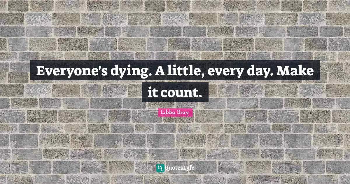 Everyone's dying. A little, every day. Make it count.