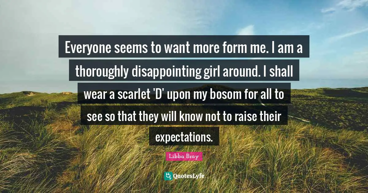 Everyone seems to want more form me. I am a thoroughly disappointing girl around. I shall wear a scarlet 'D' upon my bosom for all to see so that they will know not to raise their expectations.