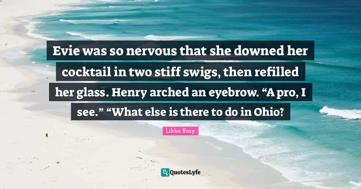 Evie was so nervous that she downed her cocktail in two stiff swigs, then refilled her glass. Henry arched an eyebrow. “A pro, I see.” “What else is there to do in Ohio?
