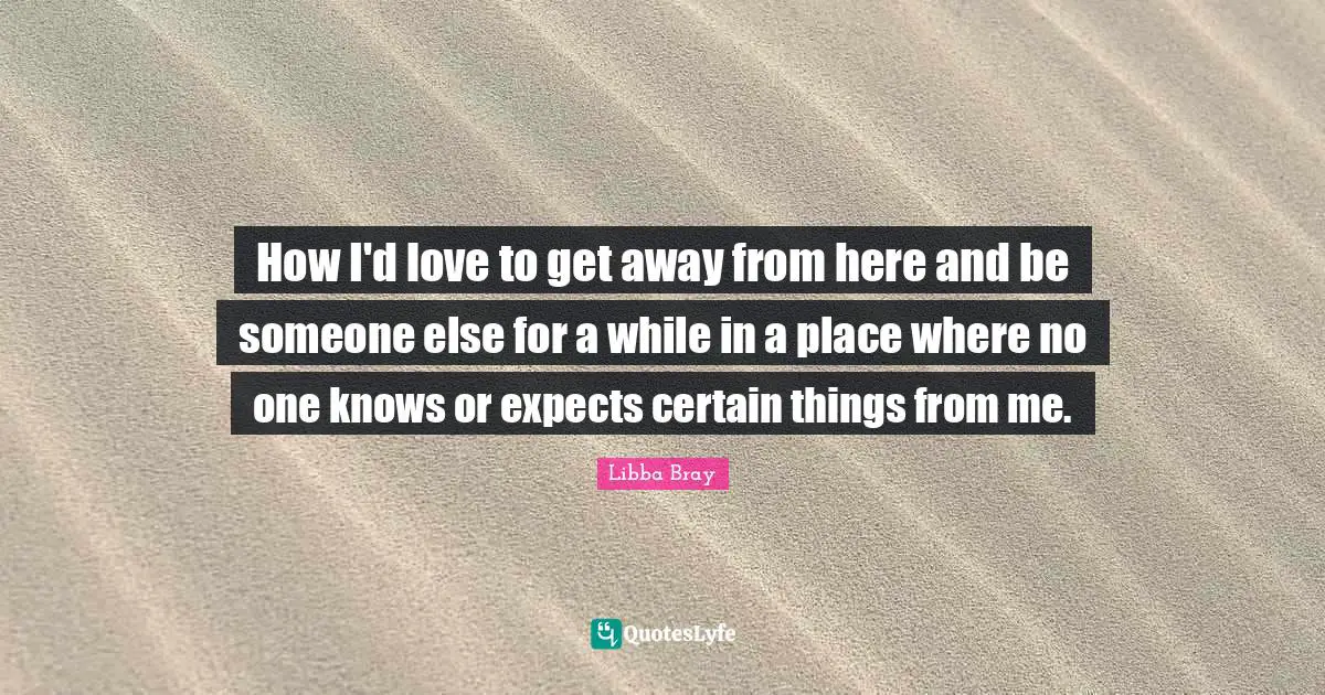 How I'd love to get away from here and be someone else for a while in a place where no one knows or expects certain things from me.