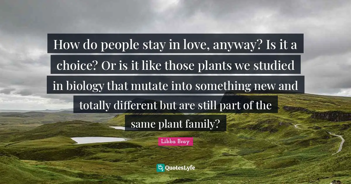 How do people stay in love, anyway? Is it a choice? Or is it like those plants we studied in biology that mutate into something new and totally different but are still part of the same plant family?