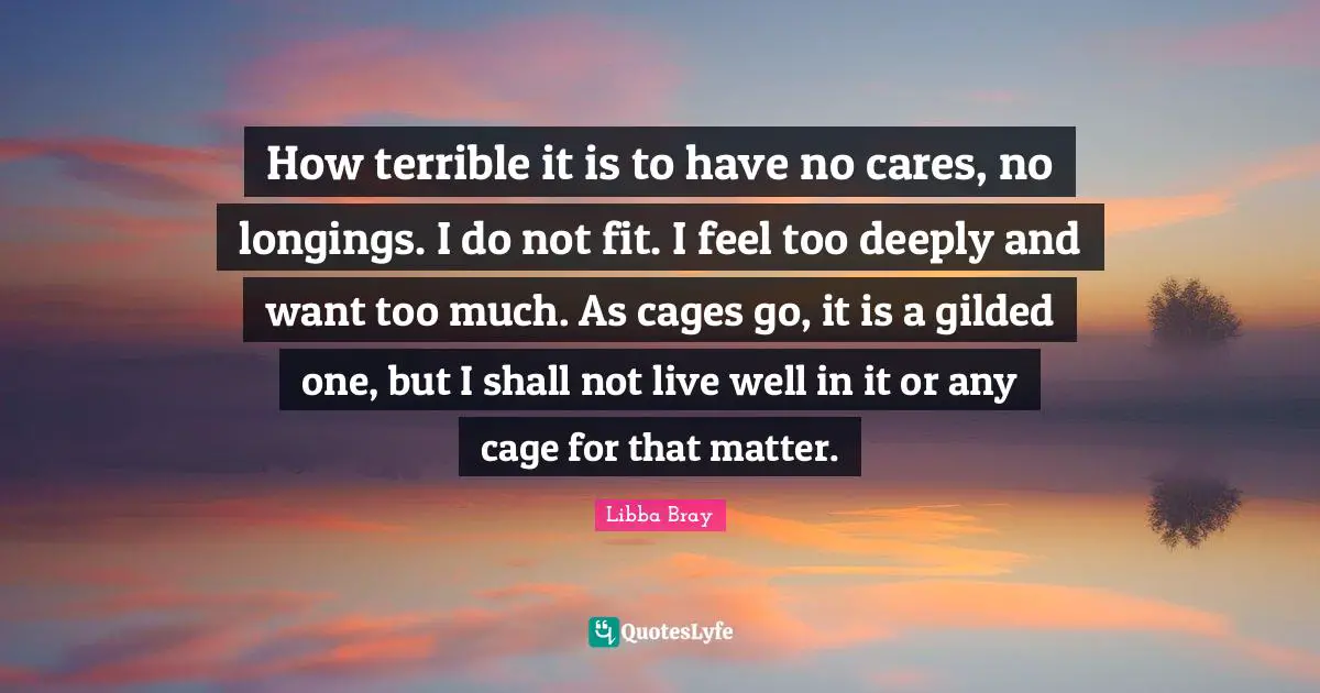 How terrible it is to have no cares, no longings. I do not fit. I feel too deeply and want too much. As cages go, it is a gilded one, but I shall not live well in it or any cage for that matter.