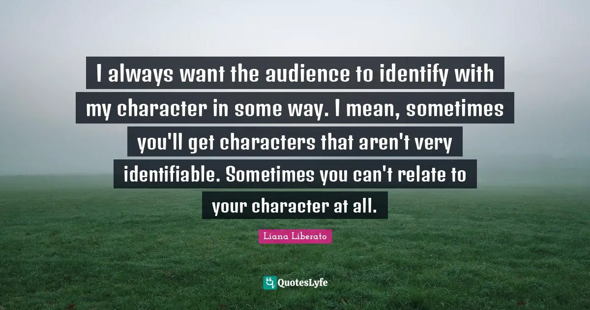 I always want the audience to identify with my character in some way. I mean, sometimes you'll get characters that aren't very identifiable. Sometimes you can't relate to your character at all.