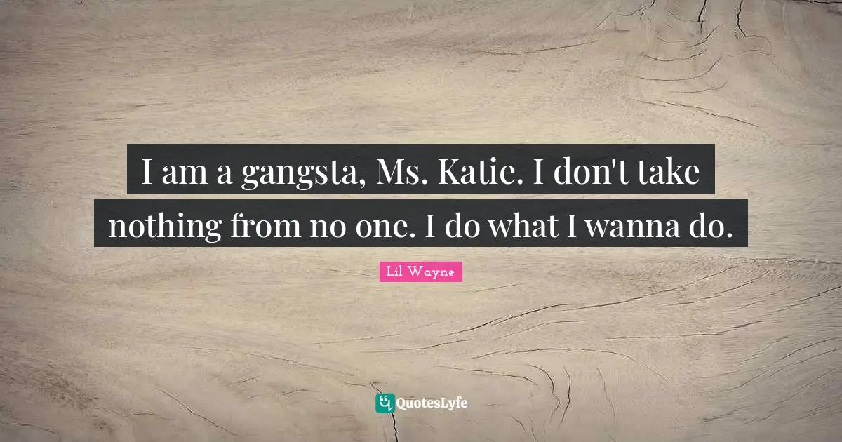 I am a gangsta, Ms. Katie. I don't take nothing from no one. I do what I wanna do.