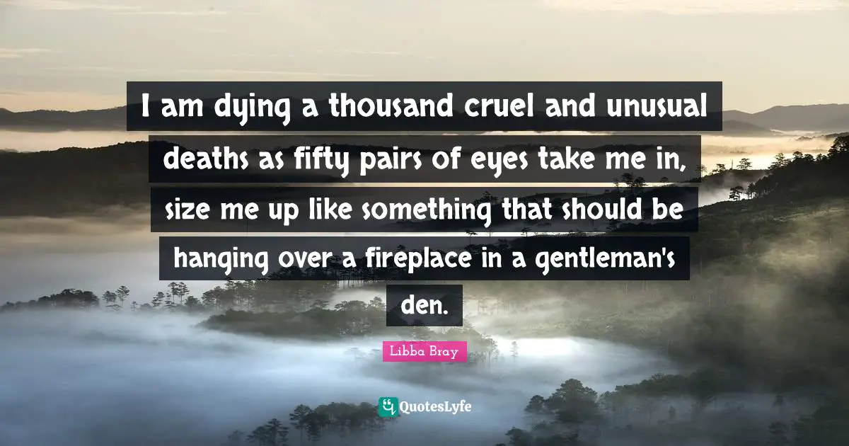 Libba Bray Quotes: "I am dying a thousand cruel and unusual deaths as fifty pairs of eyes take me in, size me up like something that should be hanging over a fireplace in a gentleman's den."