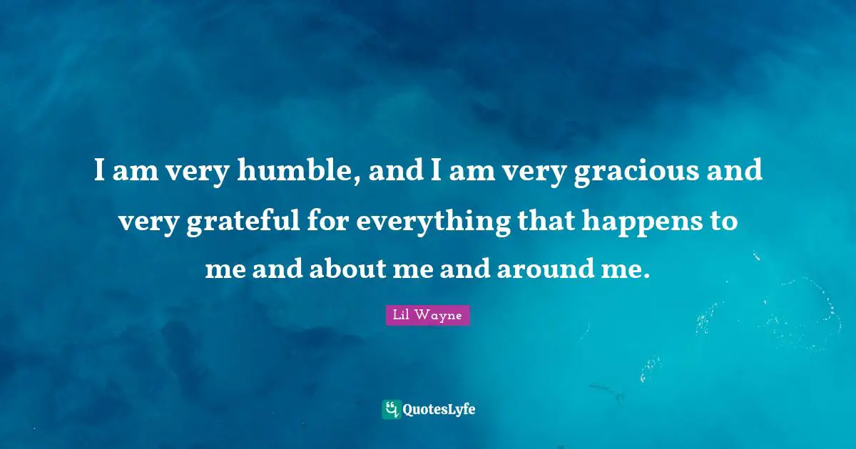 I am very humble, and I am very gracious and very grateful for everything that happens to me and about me and around me.