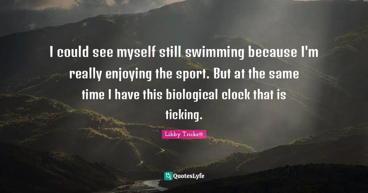 I could see myself still swimming because I'm really enjoying the sport. But at the same time I have this biological clock that is ticking.